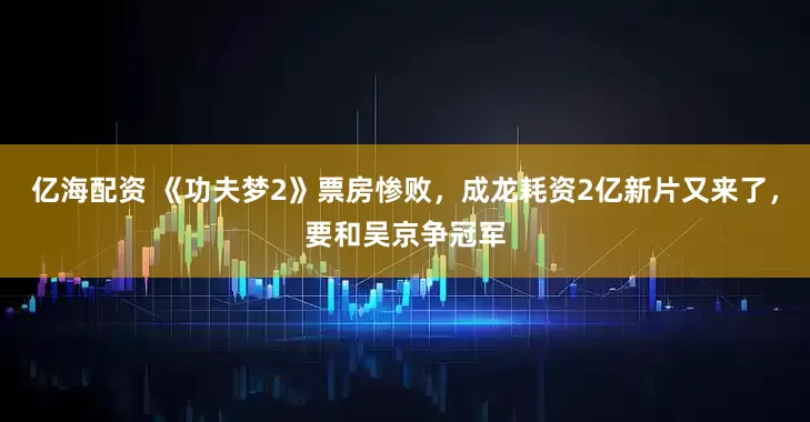 亿海配资 《功夫梦2》票房惨败，成龙耗资2亿新片又来了，要和吴京争冠军