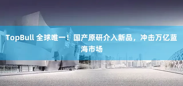 TopBull 全球唯一！国产原研介入新品，冲击万亿蓝海市场