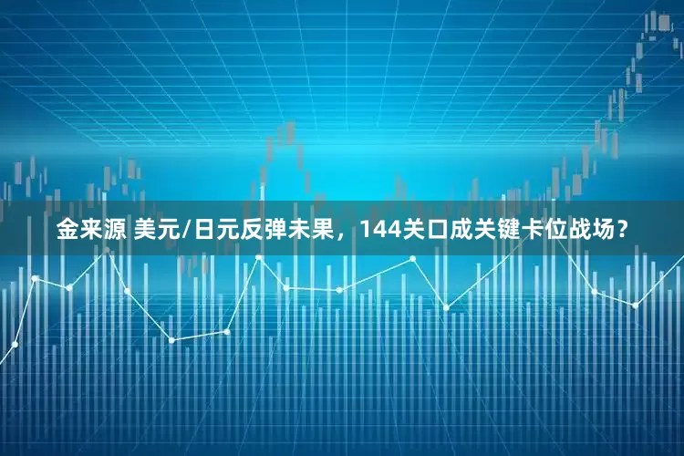 金来源 美元/日元反弹未果，144关口成关键卡位战场？