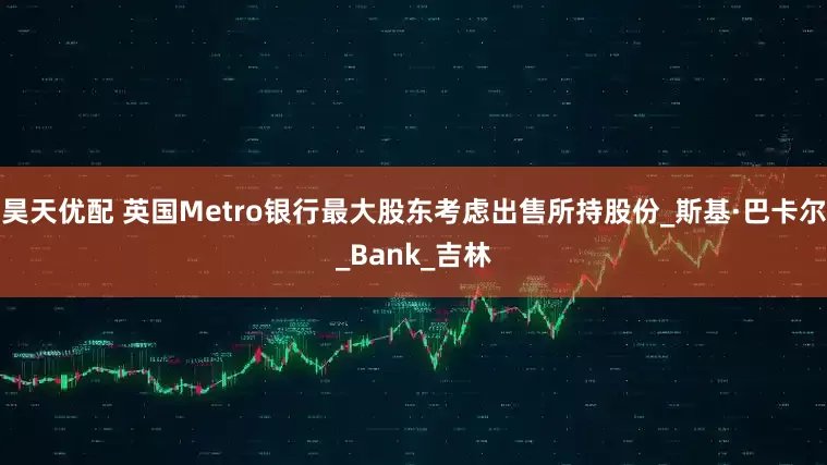 昊天优配 英国Metro银行最大股东考虑出售所持股份_斯基·巴卡尔_Bank_吉林