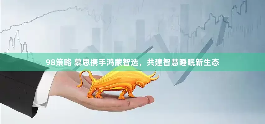98策略 慕思携手鸿蒙智选，共建智慧睡眠新生态