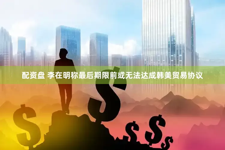 配资盘 李在明称最后期限前或无法达成韩美贸易协议