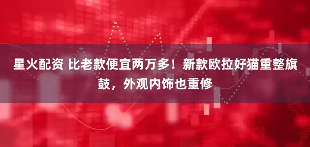 星火配资 比老款便宜两万多！新款欧拉好猫重整旗鼓，外观内饰也重修