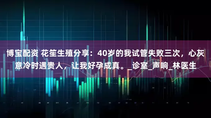 博宝配资 花笙生殖分享：40岁的我试管失败三次，心灰意冷时遇贵人，让我好孕成真。_诊室_声响_林医生