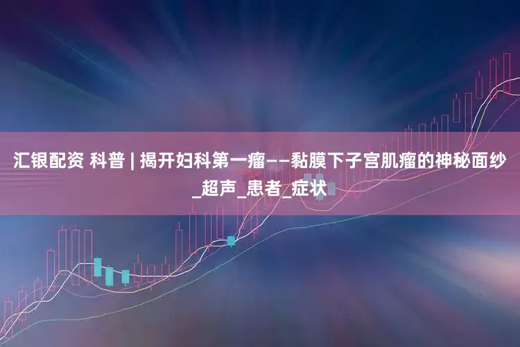 汇银配资 科普 | 揭开妇科第一瘤——黏膜下子宫肌瘤的神秘面纱_超声_患者_症状