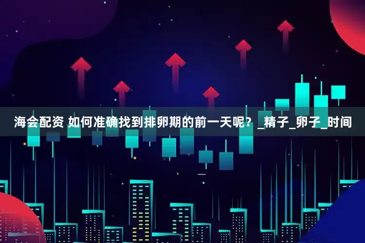 海会配资 如何准确找到排卵期的前一天呢？_精子_卵子_时间