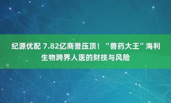 纪源优配 7.82亿商誉压顶！“兽药大王”海利生物跨界人医的财技与风险