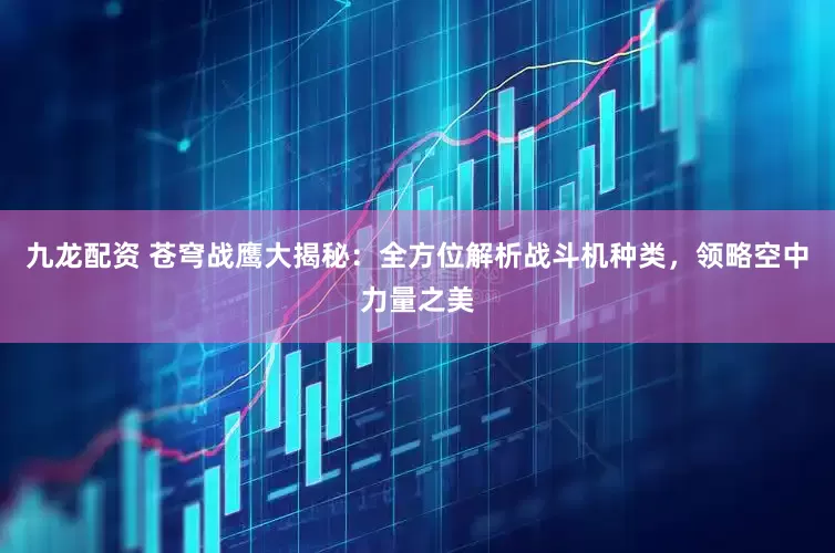 九龙配资 苍穹战鹰大揭秘：全方位解析战斗机种类，领略空中力量之美