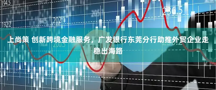 上尚策 创新跨境金融服务，广发银行东莞分行助推外贸企业走稳出海路