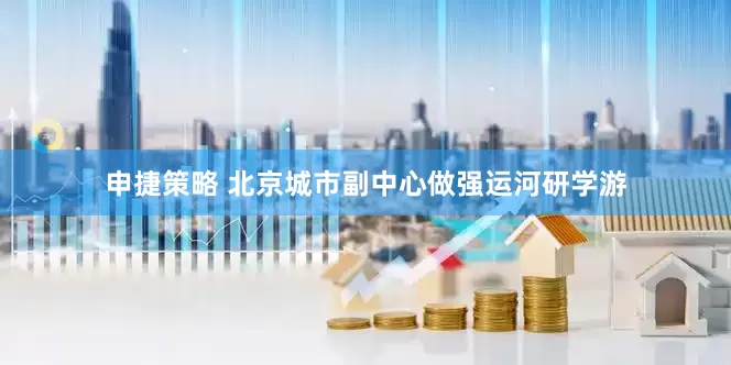 申捷策略 北京城市副中心做强运河研学游