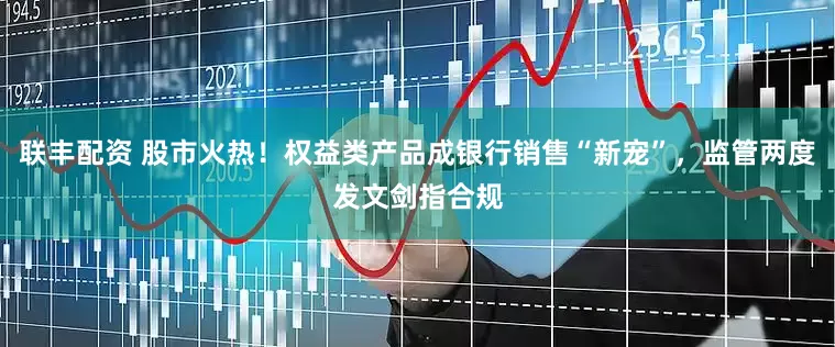 联丰配资 股市火热！权益类产品成银行销售“新宠”，监管两度发文剑指合规