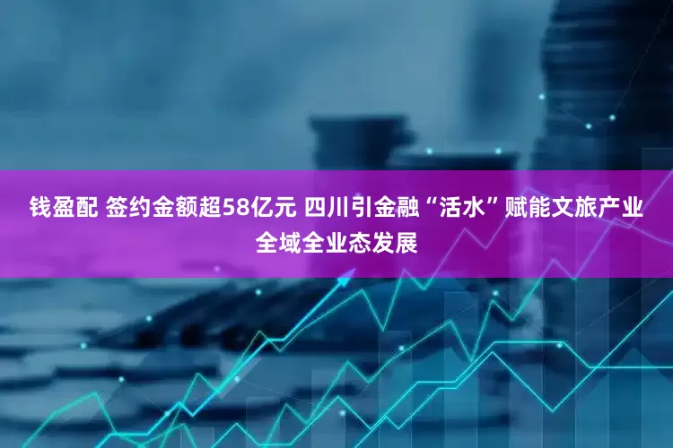 钱盈配 签约金额超58亿元 四川引金融“活水”赋能文旅产业全域全业态发展