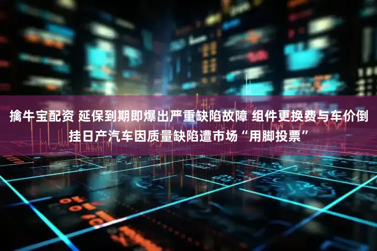 擒牛宝配资 延保到期即爆出严重缺陷故障 组件更换费与车价倒挂日产汽车因质量缺陷遭市场“用脚投票”