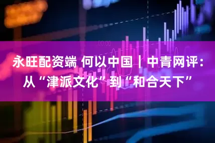 永旺配资端 何以中国｜中青网评：从“津派文化”到“和合天下”
