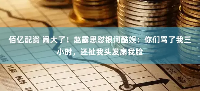 佰亿配资 闹大了！赵露思怼银河酷娱：你们骂了我三小时，还扯我头发扇我脸