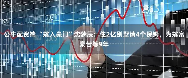 公牛配资端 “嫁入豪门”沈梦辰：住2亿别墅请4个保姆，为嫁富豪苦等9年