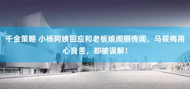 千金策略 小杨阿姨回应和老板娘闹掰传闻，马筱梅用心良苦，却被误解！