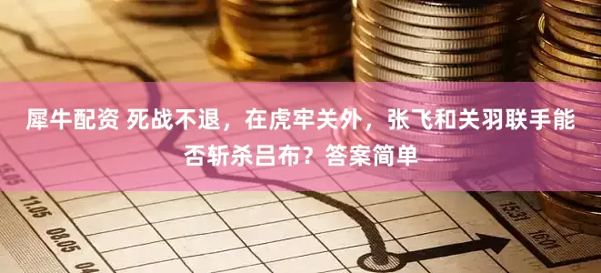 犀牛配资 死战不退，在虎牢关外，张飞和关羽联手能否斩杀吕布？答案简单
