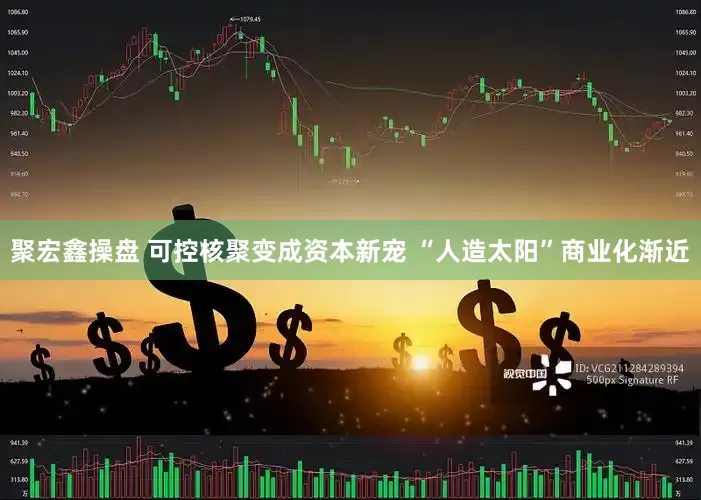 聚宏鑫操盘 可控核聚变成资本新宠 “人造太阳”商业化渐近