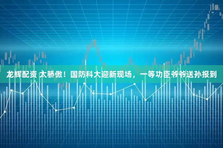 龙辉配资 太骄傲！国防科大迎新现场，一等功臣爷爷送孙报到