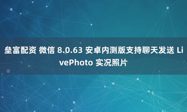 垒富配资 微信 8.0.63 安卓内测版支持聊天发送 LivePhoto 实况照片