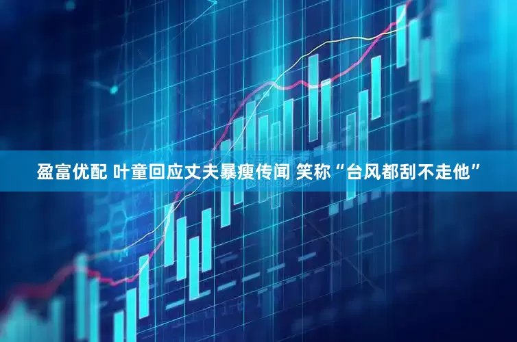 盈富优配 叶童回应丈夫暴瘦传闻 笑称“台风都刮不走他”