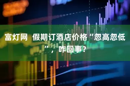 富灯网  假期订酒店价格“忽高忽低”，咋回事？
