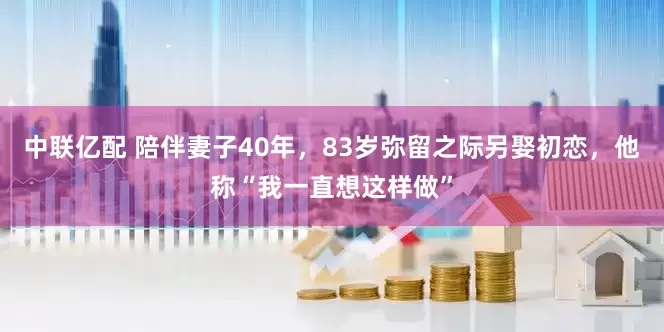 中联亿配 陪伴妻子40年，83岁弥留之际另娶初恋，他称“我一直想这样做”