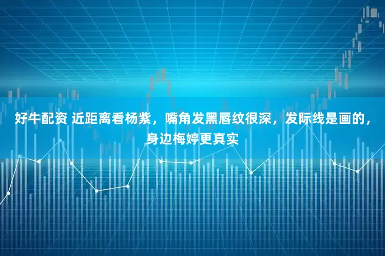 好牛配资 近距离看杨紫，嘴角发黑唇纹很深，发际线是画的，身边梅婷更真实