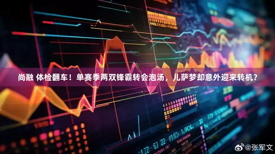 尚融 体检翻车！单赛季两双锋霸转会泡汤，儿萨梦却意外迎来转机？