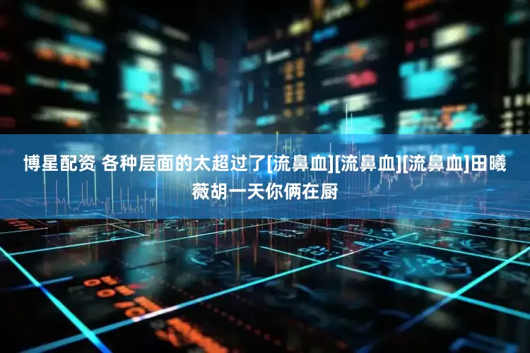 博星配资 各种层面的太超过了[流鼻血][流鼻血][流鼻血]田曦薇胡一天你俩在厨